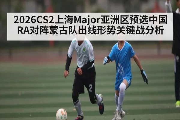 2026CS2上海Major亚洲区预选中国RA对阵蒙古队出线形势关键战分析